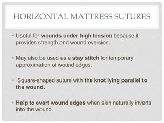 HORIZONTAL MATTRESS SUTURES
• Useful for wounds under high tension because it
provides strength and wound eversion.
• May also be used as a stay stitch for temporary
approximation of wound edges.
• Square-shaped suture with the knot lying parallel to
the wound.
• Help to evert wound edges when skin naturally inverts
into the wound.
 