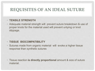 REQUISITES OF AN IDEAL SUTURE
• TENSILE STRENGTH
• Adequate material strength will prevent suture breakdown & use of
proper knots for the material used will prevent untying or knot
slippage.
• TISSUE BIOCOMPATIBILITY
• Sutures made from organic material will evoke a higher tissue
response than synthetic sutures
• Tissue reaction is directly proportional amount & size of suture
material.
 