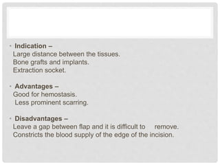 • Indication –
Large distance between the tissues.
Bone grafts and implants.
Extraction socket.
• Advantages –
Good for hemostasis.
Less prominent scarring.
• Disadvantages –
Leave a gap between flap and it is difficult to remove.
Constricts the blood supply of the edge of the incision.
 