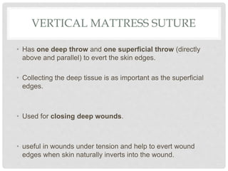 VERTICAL MATTRESS SUTURE
• Has one deep throw and one superficial throw (directly
above and parallel) to evert the skin edges.
• Collecting the deep tissue is as important as the superficial
edges.
• Used for closing deep wounds.
• useful in wounds under tension and help to evert wound
edges when skin naturally inverts into the wound.
 