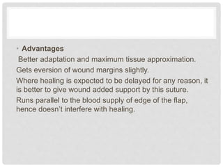 • Advantages
Better adaptation and maximum tissue approximation.
Gets eversion of wound margins slightly.
Where healing is expected to be delayed for any reason, it
is better to give wound added support by this suture.
Runs parallel to the blood supply of edge of the flap,
hence doesn’t interfere with healing.
 