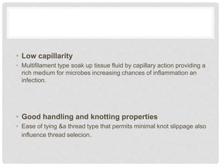 • Low capillarity
• Multifilament type soak up tissue fluid by capillary action providing a
rich medium for microbes increasing chances of inflammation an
infection.
• Good handling and knotting properties
• Ease of tying &a thread type that permits minimal knot slippage also
influence thread selecion.
 