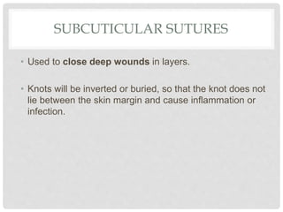 SUBCUTICULAR SUTURES
• Used to close deep wounds in layers.
• Knots will be inverted or buried, so that the knot does not
lie between the skin margin and cause inflammation or
infection.
 