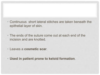 • Continuous short lateral stitches are taken beneath the
epithelial layer of skin.
• The ends of the suture come out at each end of the
incision and are knotted.
• Leaves a cosmetic scar.
• Used in patient prone to keloid formation.
 