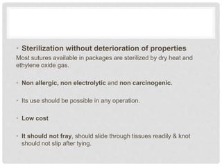 • Sterilization without deterioration of properties
Most sutures available in packages are sterilized by dry heat and
ethylene oxide gas.
• Non allergic, non electrolytic and non carcinogenic.
• Its use should be possible in any operation.
• Low cost
• It should not fray, should slide through tissues readily & knot
should not slip after tying.
 