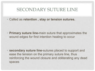 SECONDARY SUTURE LINE
• Called as retention , stay or tension sutures.
• Primary suture line-main suture that approximates the
wound edges for first intention healing to occur
• secondary suture line-sutures placed to support and
ease the tension on the primary suture line, thus
reinforcing the wound closure and obliterating any dead
spaces
 