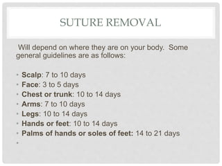 SUTURE REMOVAL
Will depend on where they are on your body. Some
general guidelines are as follows:
• Scalp: 7 to 10 days
• Face: 3 to 5 days
• Chest or trunk: 10 to 14 days
• Arms: 7 to 10 days
• Legs: 10 to 14 days
• Hands or feet: 10 to 14 days
• Palms of hands or soles of feet: 14 to 21 days
•
 