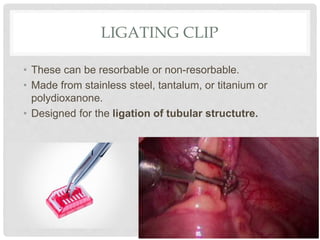 LIGATING CLIP
• These can be resorbable or non-resorbable.
• Made from stainless steel, tantalum, or titanium or
polydioxanone.
• Designed for the ligation of tubular structutre.
 