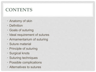 CONTENTS
• Anatomy of skin
• Definition
• Goals of suturing
• Ideal requirement of sutures
• Armamentarium of suturing
• Suture material
• Principle of suturing
• Surgical knots
• Suturing techniques
• Possible complications
• Alternatives to sutures
 