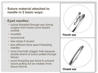 • Suture material attached to
needle in 2 basic ways:
• Eyed needles:
• suture threaded through eye during
surgery from inside curve toward
outside
• reusable
• economical
• less sharp if reused
• less efficient (time spent threading
needle)
• more traumatic (bigger hole because
double strand of suture pulled through
tissue)
• avoid threading eye twice to prevent
suture pulling out as creates more
tissue trauma
 