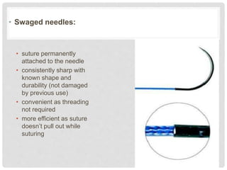 • Swaged needles:
• suture permanently
attached to the needle
• consistently sharp with
known shape and
durability (not damaged
by previous use)
• convenient as threading
not required
• more efficient as suture
doesn’t pull out while
suturing
 