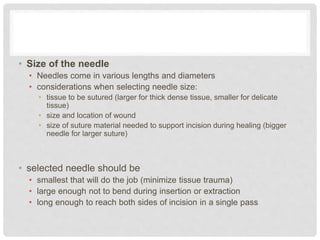 • Size of the needle
• Needles come in various lengths and diameters
• considerations when selecting needle size:
• tissue to be sutured (larger for thick dense tissue, smaller for delicate
tissue)
• size and location of wound
• size of suture material needed to support incision during healing (bigger
needle for larger suture)
• selected needle should be
• smallest that will do the job (minimize tissue trauma)
• large enough not to bend during insertion or extraction
• long enough to reach both sides of incision in a single pass
 