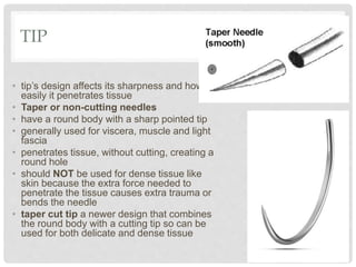 TIP
• tip’s design affects its sharpness and how
easily it penetrates tissue
• Taper or non-cutting needles
• have a round body with a sharp pointed tip
• generally used for viscera, muscle and light
fascia
• penetrates tissue, without cutting, creating a
round hole
• should NOT be used for dense tissue like
skin because the extra force needed to
penetrate the tissue causes extra trauma or
bends the needle
• taper cut tip a newer design that combines
the round body with a cutting tip so can be
used for both delicate and dense tissue
 