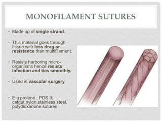 MONOFILAMENT SUTURES
• Made up of single strand.
• This material goes through
tissue with less drag or
resistance than multifilament.
• Resists harboring micro-
organisms hence resists
infection and ties smoothly.
• Used in vascular surgery
• E.g prolene , PDS II,
catgut,nylon,stainless steel,
polydioxanone sutures
 