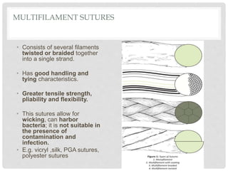 MULTIFILAMENT SUTURES
• Consists of several filaments
twisted or braided together
into a single strand.
• Has good handling and
tying characteristics.
• Greater tensile strength,
pliability and flexibility.
• This sutures allow for
wicking, can harbor
bacteria; it is not suitable in
the presence of
contamination and
infection.
• E.g. vicryl ,silk, PGA sutures,
polyester sutures
 
