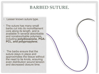 BARBED SUTURE.
• Lesser known suture type.
• The suture has many small
barbs cut into its monofilament
core along its length, and is
available in several absorbable
and nonabsorbable polymers,
including polydioxanone, PGA-
PCL, and polypropylene.
• The barbs ensure that the
suture stays in place and
approximates the tissue without
the need to tie knots, ensuring
even distribution wound tension
and decreased closure time.
 