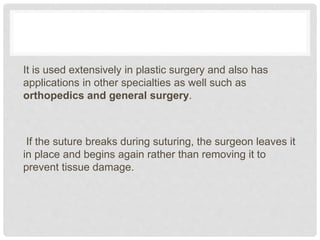 It is used extensively in plastic surgery and also has
applications in other specialties as well such as
orthopedics and general surgery.
If the suture breaks during suturing, the surgeon leaves it
in place and begins again rather than removing it to
prevent tissue damage.
 