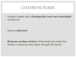 COATED SUTURES
• Usually coated with a biologically inert non-resorbable
compound.
• Acts as lubricant.
• Reduces surface friction of the braid and helps the
thread in passing more easily through the tissue.
 