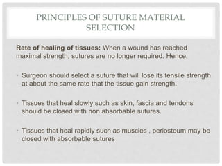 PRINCIPLES OF SUTURE MATERIAL
SELECTION
Rate of healing of tissues: When a wound has reached
maximal strength, sutures are no longer required. Hence,
• Surgeon should select a suture that will lose its tensile strength
at about the same rate that the tissue gain strength.
• Tissues that heal slowly such as skin, fascia and tendons
should be closed with non absorbable sutures.
• Tissues that heal rapidly such as muscles , periosteum may be
closed with absorbable sutures
 