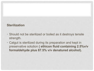 Sterilization
• Should not be sterilized or boiled as it destroys tensile
strength.
• Catgut is sterilized during its preparation and kept in
preservative solution ( ethicon fluid containing 2.5%v/v
formaldehyde plus 87.5% v/v denatured alcohol).
 