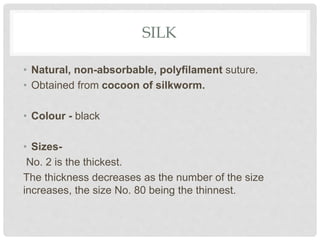 SILK
• Natural, non-absorbable, polyfilament suture.
• Obtained from cocoon of silkworm.
• Colour - black
• Sizes-
No. 2 is the thickest.
The thickness decreases as the number of the size
increases, the size No. 80 being the thinnest.
 