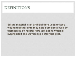 DEFINITIONS
• Suture material is an artificial fibre used to keep
wound together until they hold sufficiently well by
themselves by natural fibre (collagen) which is
synthesized and woven into a stronger scar.
 
