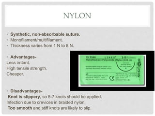 NYLON
• Synthetic, non-absorbable suture.
• Monofliament/multifilament.
• Thickness varies from 1 N to 8 N.
• Advantages-
Less irritant.
High tensile strength.
Cheaper.
• Disadvantages-
Knot is slippery, so 5-7 knots should be applied.
Infection due to crevices in braided nylon.
Too smooth and stiff knots are likely to slip.
 