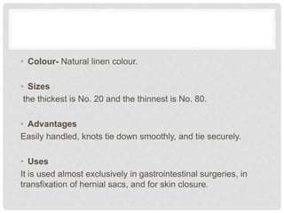 • Colour- Natural linen colour.
• Sizes
the thickest is No. 20 and the thinnest is No. 80.
• Advantages
Easily handled, knots tie down smoothly, and tie securely.
• Uses
It is used almost exclusively in gastrointestinal surgeries, in
transfixation of hernial sacs, and for skin closure.
 