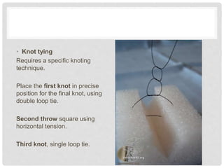 • Knot tying
Requires a specific knoting
technique.
Place the first knot in precise
position for the final knot, using
double loop tie.
Second throw square using
horizontal tension.
Third knot, single loop tie.
 