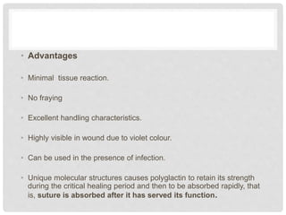 • Advantages
• Minimal tissue reaction.
• No fraying
• Excellent handling characteristics.
• Highly visible in wound due to violet colour.
• Can be used in the presence of infection.
• Unique molecular structures causes polyglactin to retain its strength
during the critical healing period and then to be absorbed rapidly, that
is, suture is absorbed after it has served its function.
 