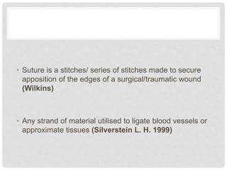 • Suture is a stitches/ series of stitches made to secure
apposition of the edges of a surgical/traumatic wound
(Wilkins)
• Any strand of material utilised to ligate blood vessels or
approximate tissues (Silverstein L. H. 1999)
 
