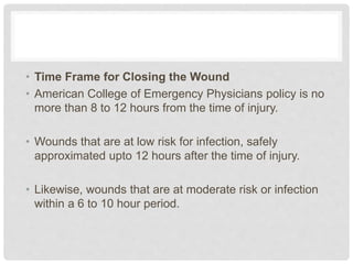 • Time Frame for Closing the Wound
• American College of Emergency Physicians policy is no
more than 8 to 12 hours from the time of injury.
• Wounds that are at low risk for infection, safely
approximated upto 12 hours after the time of injury.
• Likewise, wounds that are at moderate risk or infection
within a 6 to 10 hour period.
 