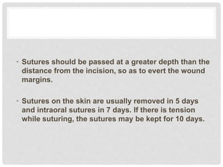 • Sutures should be passed at a greater depth than the
distance from the incision, so as to evert the wound
margins.
• Sutures on the skin are usually removed in 5 days
and intraoral sutures in 7 days. If there is tension
while suturing, the sutures may be kept for 10 days.
 