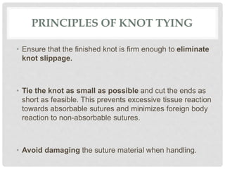 PRINCIPLES OF KNOT TYING
• Ensure that the finished knot is firm enough to eliminate
knot slippage.
• Tie the knot as small as possible and cut the ends as
short as feasible. This prevents excessive tissue reaction
towards absorbable sutures and minimizes foreign body
reaction to non-absorbable sutures.
• Avoid damaging the suture material when handling.
 