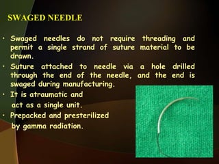 SWAGED NEEDLE
• Swaged needles do not require threading and
permit a single strand of suture material to be
drawn.
• Suture attached to needle via a hole drilled
through the end of the needle, and the end is
swaged during manufacturing.
• It is atraumatic and
act as a single unit.
• Prepacked and presterilized
by gamma radiation.
 