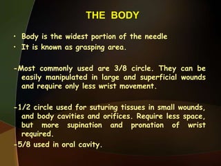 THE BODY
• Body is the widest portion of the needle
• It is known as grasping area.
-Most commonly used are 3/8 circle. They can be
easily manipulated in large and superficial wounds
and require only less wrist movement.
-1/2 circle used for suturing tissues in small wounds,
and body cavities and orifices. Require less space,
but more supination and pronation of wrist
required.
-5/8 used in oral cavity.
 