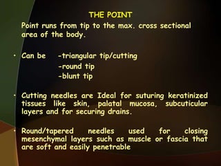 THE POINT
Point runs from tip to the max. cross sectional
area of the body.
• Can be -triangular tip/cutting
-round tip
-blunt tip
• Cutting needles are Ideal for suturing keratinized
tissues like skin, palatal mucosa, subcuticular
layers and for securing drains.
• Round/tapered needles used for closing
mesenchymal layers such as muscle or fascia that
are soft and easily penetrable
 
