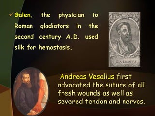  Galen, the physician to
Roman gladiators in the
second century A.D. used
silk for hemostasis.
Andreas Vesalius first
advocated the suture of all
fresh wounds as well as
severed tendon and nerves.
 