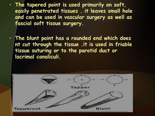• The tapered point is used primarily on soft,
easily penetrated tissues . it leaves small hole
and can be used in vascular surgery as well as
fascial soft tissue surgery.
• The blunt point has a rounded end which does
nt cut through the tissue .it is used in friable
tissue suturing or to the parotid duct or
lacrimal canaliculi.
 