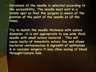 • Curvature of the needle is selected according to
the accessibility. The needle must exit in a
visible spot so that the surgeon is aware of the
position of the point of the needle at all the
times.
• Try to match the needle thickness with suture
diameter .it is not appropriate to use wide thick
needle with small suture material . This will
cause laxity of immediate suture line and allows
bacterial contamination & ingrowth of epithelium
& in vascular surgery it may allow oozing of blood
throught/suture hole.
 