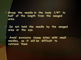  Grasp the needle in the body 1/4th to
half of the length from the swaged
area.
 Do not hold the needle by the swaged
area or the eye.
 Avoid excessive tissue bites with small
needles, as it will be difficult to
retrieve them
 