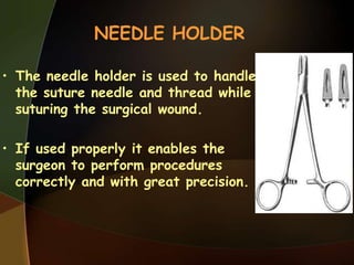 NEEDLE HOLDER
• The needle holder is used to handle
the suture needle and thread while
suturing the surgical wound.
• If used properly it enables the
surgeon to perform procedures
correctly and with great precision.
 
