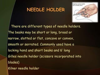 NEEDLE HOLDER
There are different types of needle holders.
The beaks may be short or long, broad or
narrow, slotted or flat, concave or convex,
smooth or serrated. Commonly used have a
locking hand and short beaks and 6’ long
Gilles needle holder (scissors incorporated into
blades)
Kilner needle holder
 
