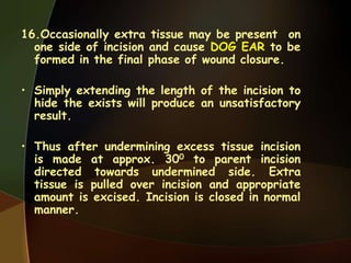 16.Occasionally extra tissue may be present on
one side of incision and cause DOG EAR to be
formed in the final phase of wound closure.
• Simply extending the length of the incision to
hide the exists will produce an unsatisfactory
result.
• Thus after undermining excess tissue incision
is made at approx. 300 to parent incision
directed towards undermined side. Extra
tissue is pulled over incision and appropriate
amount is excised. Incision is closed in normal
manner.
 