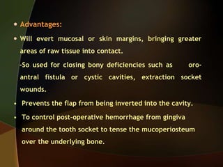  Advantages:
 Will evert mucosal or skin margins, bringing greater
areas of raw tissue into contact.
-So used for closing bony deficiencies such as oro-
antral fistula or cystic cavities, extraction socket
wounds.
• Prevents the flap from being inverted into the cavity.
• To control post-operative hemorrhage from gingiva
around the tooth socket to tense the mucoperiosteum
over the underlying bone.
 