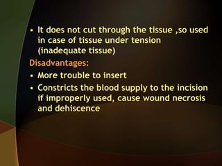 • It does not cut through the tissue ,so used
in case of tissue under tension
(inadequate tissue)
Disadvantages:
• More trouble to insert
• Constricts the blood supply to the incision
if improperly used, cause wound necrosis
and dehiscence
 