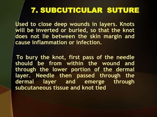 7. SUBCUTICULAR SUTURE
Used to close deep wounds in layers. Knots
will be inverted or buried, so that the knot
does not lie between the skin margin and
cause inflammation or infection.
To bury the knot, first pass of the needle
should be from within the wound and
through the lower portion of the dermal
layer. Needle then passed through the
dermal layer and emerge through
subcutaneous tissue and knot tied
 
