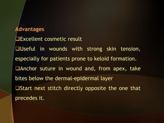 Advantages
Excellent cosmetic result
Useful in wounds with strong skin tension,
especially for patients prone to keloid formation.
Anchor suture in wound and, from apex, take
bites below the dermal-epidermal layer
Start next stitch directly opposite the one that
precedes it.
 