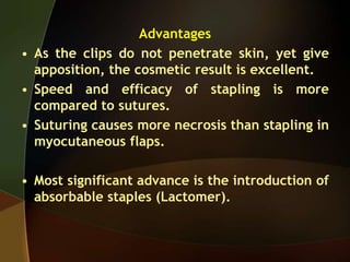 Advantages
• As the clips do not penetrate skin, yet give
apposition, the cosmetic result is excellent.
• Speed and efficacy of stapling is more
compared to sutures.
• Suturing causes more necrosis than stapling in
myocutaneous flaps.
• Most significant advance is the introduction of
absorbable staples (Lactomer).
 