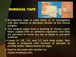 SURGICAL TAPE
 Microporous tape is used alone or in conjugation
with skin sutures to decrease tension at the wound
margins.
 The surgical tapes have a backing of viscous rayon
fibers coated with an adhesive copolymer and they
are pervious to sweat but not to blood or purulent
material.
 Comes in 1/8, 1/4, and 1/2 inch wide strips. Skin
margin is prepared with tincture of benzoin to
provide better adhesiveness for tape.
 Used to decrease skin tension on
cheek,forehead,chin.
 